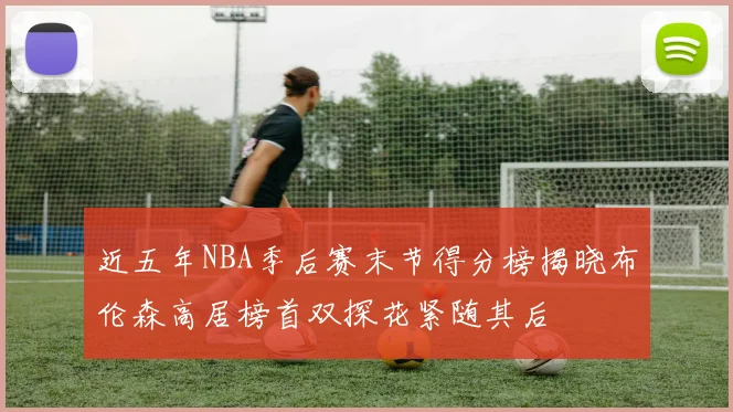 近五年NBA季后赛末节得分榜揭晓布伦森高居榜首双探花紧随其后