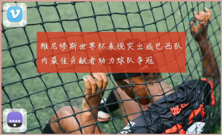 维尼修斯世界杯表现突出成巴西队内最佳贡献者助力球队争冠