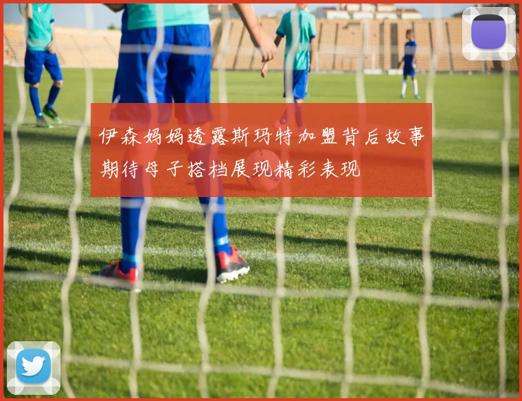 伊森妈妈透露斯玛特加盟背后故事期待母子搭档展现精彩表现